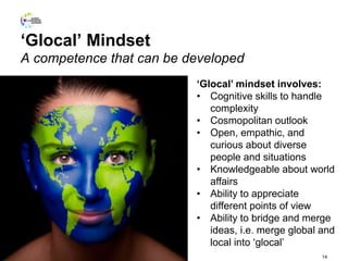 ‘Glocal’ Mindset
A competence that can be developed
14
‘Glocal’ mindset involves:
• Cognitive skills to handle
complexity
• Cosmopolitan outlook
• Open, empathic, and
curious about diverse
people and situations
• Knowledgeable about world
affairs
• Ability to appreciate
different points of view
• Ability to bridge and merge
ideas, i.e. merge global and
local into ‘glocal’
 