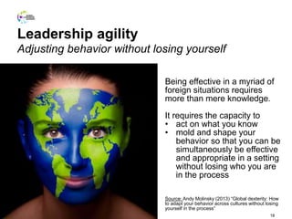Leadership agility
Adjusting behavior without losing yourself
18
Being effective in a myriad of
foreign situations requires
more than mere knowledge.
It requires the capacity to
• act on what you know
• mold and shape your
behavior so that you can be
simultaneously be effective
and appropriate in a setting
without losing who you are
in the process
Source: Andy Molinsky (2013) “Global dexterity: How
to adapt your behavior across cultures without losing
yourself in the process”
 
