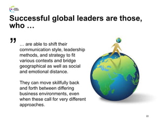 22
… are able to shift their
communication style, leadership
methods, and strategy to fit
various contexts and bridge
geographical as well as social
and emotional distance.
They can move skillfully back
and forth between differing
business environments, even
when these call for very different
approaches.
”
Successful global leaders are those,
who …
 