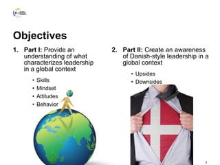 Objectives
1. Part I: Provide an
understanding of what
characterizes leadership
in a global context
• Skills
• Mindset
• Attitudes
• Behavior
2. Part II: Create an awareness
of Danish-style leadership in a
global context
• Upsides
• Downsides
3
 