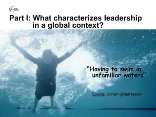 Part I: What characterizes leadership
in a global context?
4
“Having to swim in
unfamiliar waters”
Source: Danish global leader
 