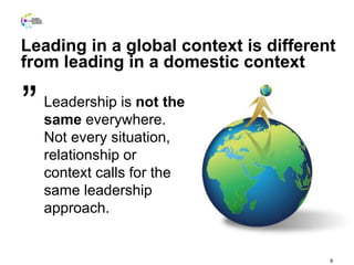 8
Leadership is not the
same everywhere.
Not every situation,
relationship or
context calls for the
same leadership
approach.
”
Leading in a global context is different
from leading in a domestic context
 