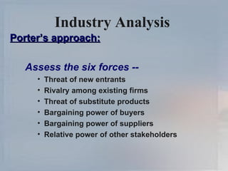 Industry Analysis   Porter’s approach: Assess the six forces -- Threat of new entrants Rivalry among existing firms Threat of substitute products  Bargaining power of buyers Bargaining power of suppliers Relative power of other stakeholders 