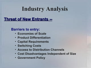 Industry Analysis   Threat of New Entrants -- Barriers to entry: Economies of Scale Product Differentiation Capital Requirements Switching Costs Access to Distribution Channels Cost Disadvantages Independent of Size Government Policy 