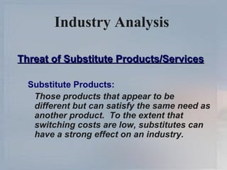 Industry Analysis   Threat of Substitute Products/Services Substitute Products: Those products that appear to be different but can satisfy the same need as another product.  To the extent that switching costs are low, substitutes can have a strong effect on an industry. 