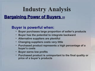 Industry Analysis   Bargaining Power of Buyers -- Buyer is powerful when: Buyer purchases large proportion of seller’s products Buyer has the potential to integrate backward Alternative suppliers are plentiful Changing suppliers costs very little Purchased product represents a high percentage of a buyer’s costs Buyer earns low profits Purchased product is unimportant to the final quality or price of a buyer’s products 
