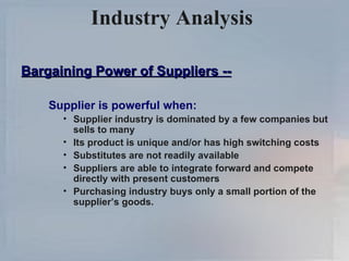 Industry Analysis  Bargaining Power of Suppliers -- Supplier is powerful when: Supplier industry is dominated by a few companies but sells to many Its product is unique and/or has high switching costs Substitutes are not readily available Suppliers are able to integrate forward and compete directly with present customers Purchasing industry buys only a small portion of the supplier’s goods. 