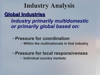Industry Analysis   Global Industries Industry primarily multidomestic or primarily global based on: Pressure for coordination Within the multinationals in that industry Pressure for local responsiveness Individual country markets 