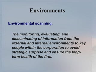 Environments  Environmental scanning: The monitoring, evaluating, and disseminating of information from the external and internal environments to key people within the corporation to avoid strategic surprise and ensure the long-term health of the firm. 