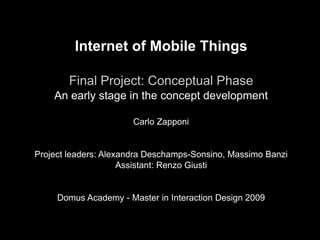 Internet of Mobile Things
Final Project: Conceptual Phase
An early stage in the concept development
Carlo Zapponi
Project leaders: Alexandra Deschamps-Sonsino, Massimo Banzi
Assistant: Renzo Giusti
Domus Academy - Master in Interaction Design 2009
 