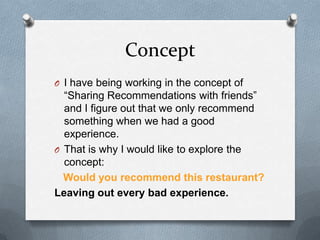 ConceptI have being working in the concept of “Sharing Recommendations with friends” and I figure out that we only recommend something when we had a good experience.That is why I would like to explore the concept: Would you recommend this restaurant? Leaving out every bad experience.