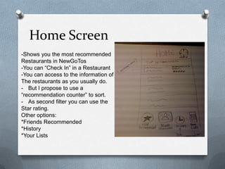 Home Screen-Shows you the most recommendedRestaurants in NewGoTos-You can “Check In”in a Restaurant-You can access to the information of The restaurants as you usually do.But I propose to use a “recommendation counter” to sort.As second filter you can use the Star rating.Other options:*Friends Recommended*History *Your Lists