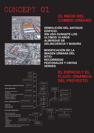 CONCEPT 01
                                                                                                               EL INICIO DEL
                                                                                                               CAMBIO URBANO
                                                                                 DEMOLICIÓN DEL ANTIGUO
                                                                                 EDIFICIO:
                                                                                 SIN USO DURANTE LOS
                                                                                 ULTIMOS 10 AÑOS
                                                                                 ALBERGUE DE
                                                                                 DELINCUENCIA Y BASURA

                                                                                 MODIFICACIÓN DE LA
                                                                                 IMAGEN URBANA DEL
                                                                                 SITIO:
                                                                                 RECORRIDOS
                                                                                 PEATONALES Y CINTAS
                                                                                 VERDES

                                                                                                               EL ESPACIO Y EL
                                                 Sala A



                                                                                                               FLUJO: DINÁMICA
                                                 Sala B



                                                                                                               DEL PROYECTO
                                      Sala de la ciencia

                                                                          Intendencia
                                             Sala cine
PROGRAMA ARQUITECTÓNICO

                                                                          Sanitarios              Sanitarios
ZONA SERVICIOS
                                                                          públicos                empleados
                                           Sala Pintura                                                             Of. Gerente
-Recepción información
-Intendencia
                                                                       Void (cartelera)
-Almacén de exposiciones temporales                                                                                 Of. Director
-Registro de empleados                   Sala Escultura
-Sanitarios públicos
-Sanitarios empleados                                                     Escaleras y             Vestíbulo         Recepción
                                                                          elevador
                                Sala Arquitectura
ZONA ADMINISTRATIVA

                                                                          Vestíbulo
-Recepción
-Oficina director                Sala Demostraciones
-Oficina gerente
                                                                                          Recepción e          Registro de empleados
ZONA DE EXPOSICIÓN                                                                        información

-Salas de exposición:                                      Vestíbulo
 Sala A (exposición tradicional)                                                                               Acceso de servicio
 Sala B (exposición tradicional)
                                                                                             Acceso
 Cine
                             Mantenimiento y
 Pintura
                             bases de datos
 Arquitectura
 Escultura                                                    Salida de
 Ciencias                                                     emergencia
 Demostraciones (sobre cómo manejar las obras)
-Mantenimiento y bases de datos