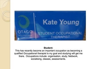 Student:
This has recently become an important occupation as becoming a
qualified Occupational therapist is my goal and studying will get me
there. Occupations include: organisation, study, fieldwork,
socialising, classes, assessments.
 