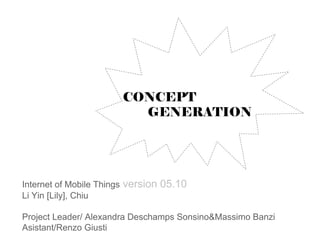 CONCEPT
                              GENERATION




Internet of Mobile Things   version 05.10
Li Yin [Lily], Chiu

Project Leader/ Alexandra Deschamps Sonsino&Massimo Banzi
Asistant/Renzo Giusti
 