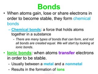 Bonds
• When atoms gain, lose or share electrons in
order to become stable, they form chemical
bonds
– Chemical bonds: a force that holds atoms
together in a substance
- There are many types of bonds that can form, and not
all bonds are created equal. We will start by looking at
ionic bonds.
• Ionic bonds: when atoms transfer electrons
in order to be stable.
- Usually between a metal and a nonmetal
- Results in the formation of ions
 