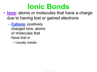 Ionic Bonds
• Ions: atoms or molecules that have a charge
due to having lost or gained electrons
– Cations: positively
charged ions; atoms
or molecules that
have lost e-
• Usually metals
 