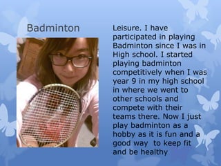 Badminton Leisure. I have
participated in playing
Badminton since I was in
High school. I started
playing badminton
competitively when I was
year 9 in my high school
in where we went to
other schools and
compete with their
teams there. Now I just
play badminton as a
hobby as it is fun and a
good way to keep fit
and be healthy
 