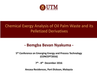 Chemical Exergy Analysis of Oil Palm Waste and its
Pelletized Derivatives
- Bemgba Bevan Nyakuma -
5th Conference on Emerging Energy and Process Technology
(CONCEPT2016)
7th - 8th December 2016
Ancasa Residences, Port Dickson, Malaysia
 