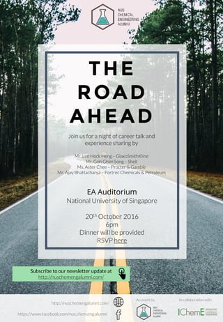 THE
ROAD
AHEAD
EA Auditorium
National University of Singapore
20th October 2016
6pm
Dinner will be provided
RSVP here
Join us for a night of career talk and
experience sharing by
Mr. Lim Hock Heng – GlaxoSmithKline
Mr. Goh Ghim Song – Shell
Ms. Aster Chee – Procter & Gamble
Mr. Ajay Bhattacharya – Fortrec Chemicals & Petroleum
In collaboration with
Subscribe to our newsletter update at
http://nuschemengalumni.com/
An event by
http://nuschemengalumni.com/
https://www.facebook.com/nus.chem.eng.alumni
 
