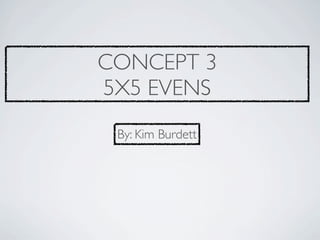 CONCEPT 3
5X5 EVENS
 By: Kim Burdett
 