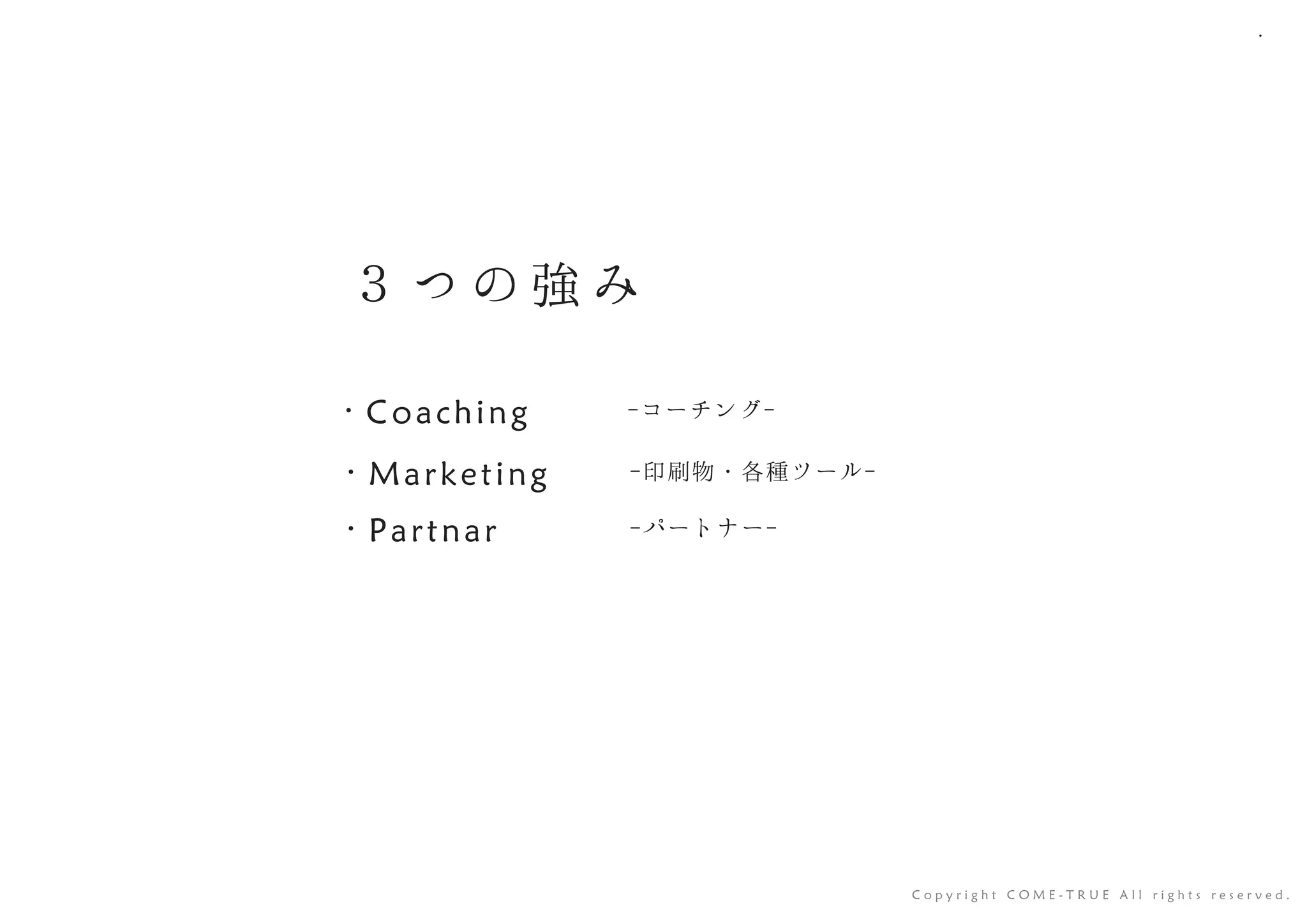 ３ つ の 強 み
-コーチング-・ Coaching
-印刷物・各種ツール-・ Marketing
-パートナー-・ Partnar
C o p y r i g h t C O M E - T R U E A l l r i g h t s r e s e r v e d .
 