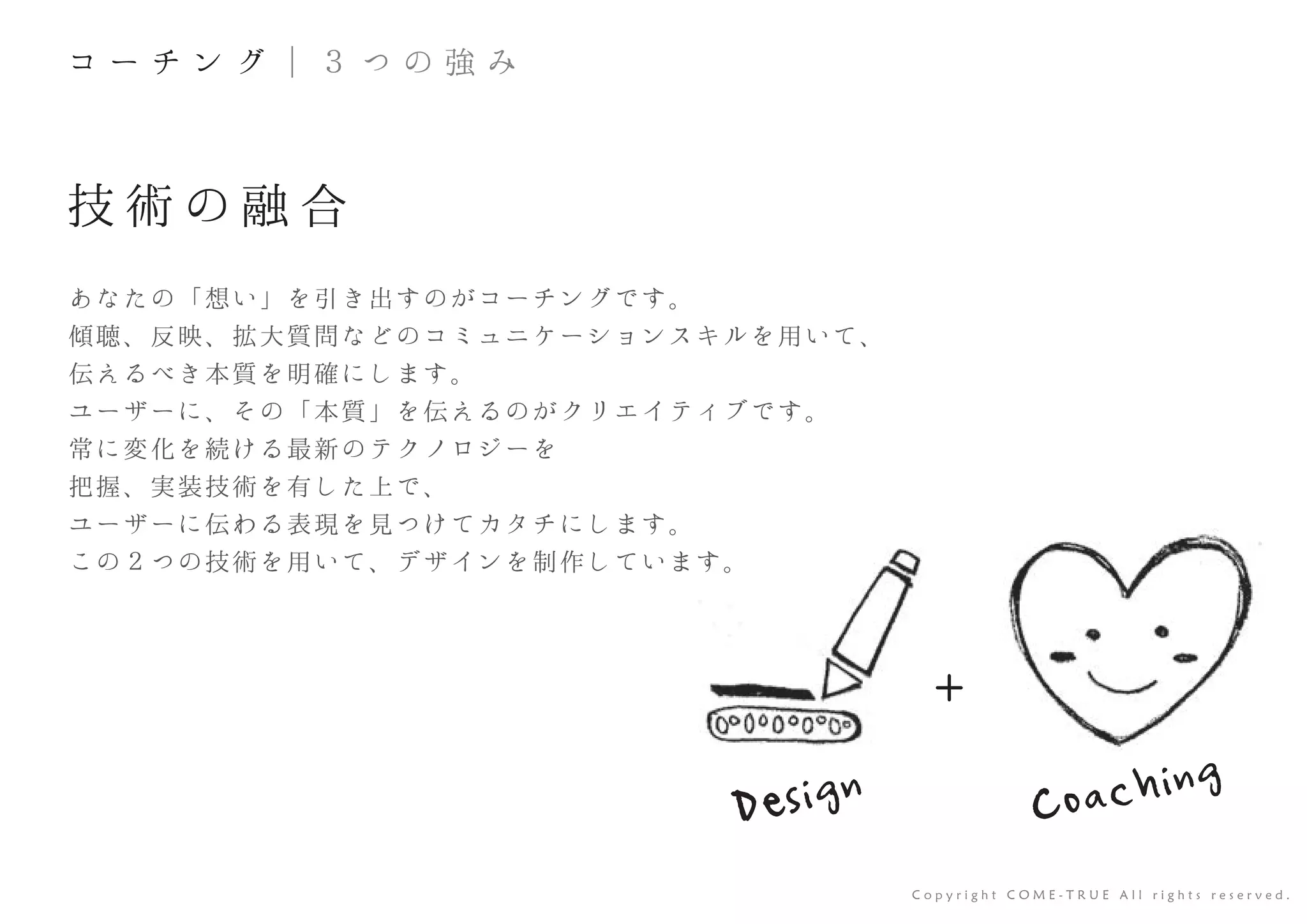 +
技 術 の 融 合
あなたの「想い」を引き出すのがコーチングです。
傾聴、反映、拡大質問などのコミュニケーションスキルを用いて、
伝えるべき本質を明確にします。
ユーザーに、その「本質」を伝えるのがクリエイティブです。
常に変化を続ける最新のテクノロジーを
把握、実装技術を有した上で、
ユーザーに伝わる表現を見つけてカタチにします。
この２つの技術を用いて、デザインを制作しています。
C o p y r i g h t C O M E - T R U E A l l r i g h t s r e s e r v e d .
コ ー チ ン グ ｜ ３ つ の 強 み
Design Coaching
 