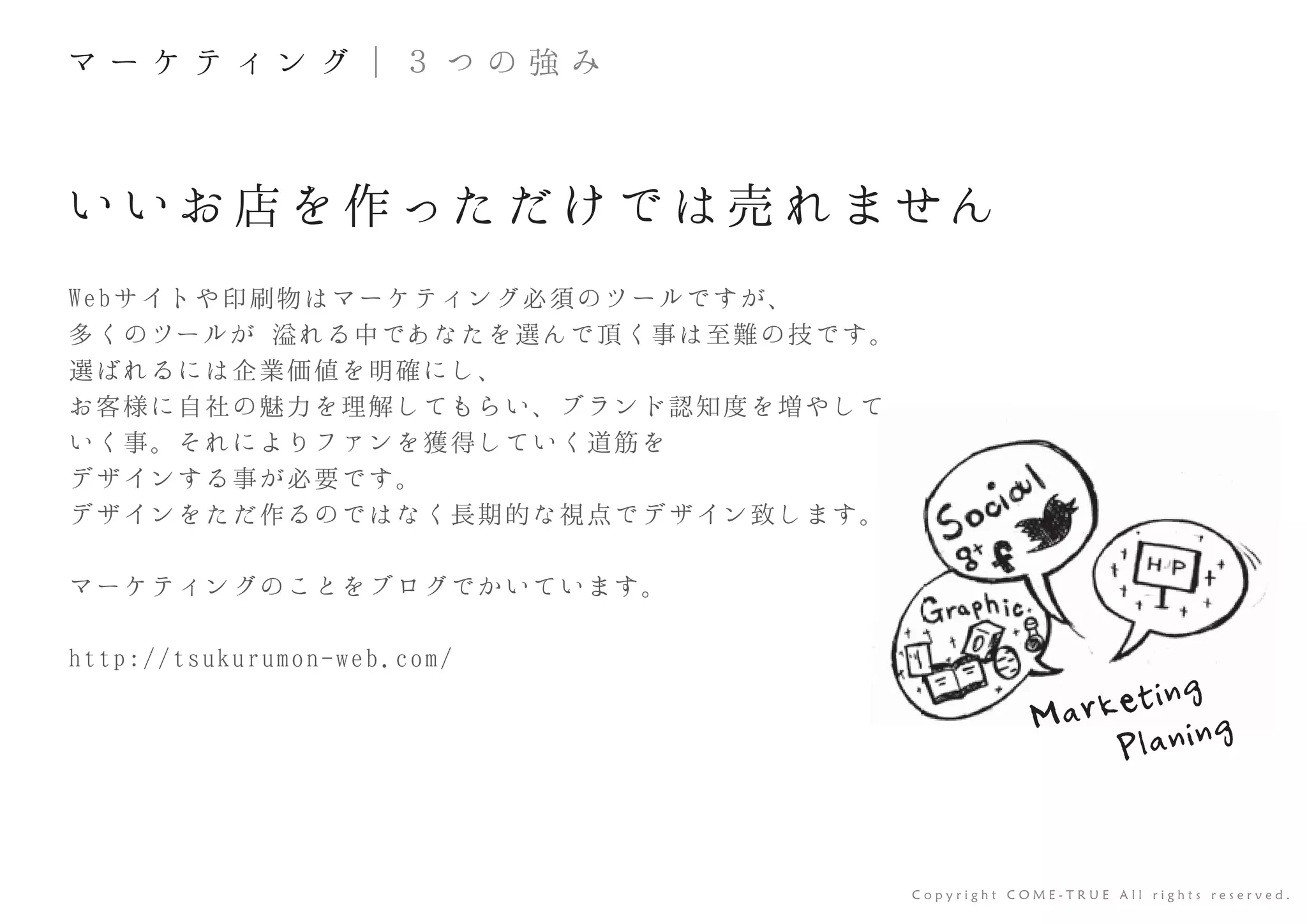 いいお 店を作っただけでは売 れません
Webサイトや印刷物はマーケティング必須のツールですが、
多くのツールが 溢れる中であなたを選んで頂く事は至難の技です。
選ばれるには企業価値を明確にし、
お客様に自社の魅力を理解してもらい、ブランド認知度を増やして
いく事。それによりファンを獲得していく道筋を
デザインする事が必要です。
デザインをただ作るのではなく長期的な視点でデザイン致します。
マーケティングのことをブログでかいています。
http://tsukurumon-web.com/
C o p y r i g h t C O M E - T R U E A l l r i g h t s r e s e r v e d .
て
マ ー ケ テ ィ ン グ ｜ ３ つ の 強 み
Marketing
Planing
 