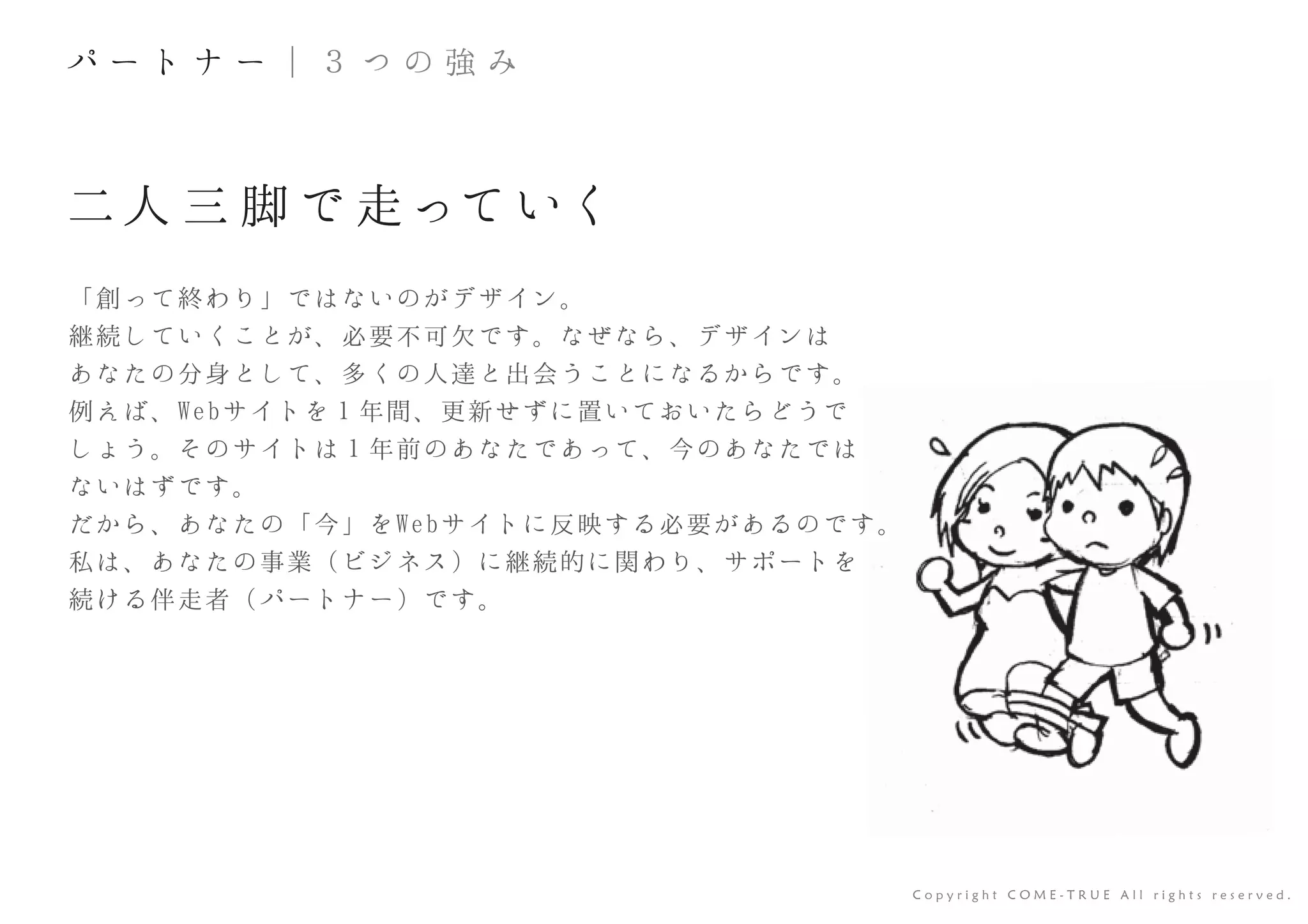 二人 三 脚 で 走って いく
「創って終わり」ではないのがデザイン。
継続していくことが、必要不可欠です。なぜなら、デザインは
あなたの分身として、多くの人達と出会うことになるからです。
例えば、Webサイトを１年間、更新せずに置いておいたらどうで
しょう。そのサイトは１年前のあなたであって、今のあなたでは
ないはずです。
だから、あなたの「今」をWebサイトに反映する必要があるのです。
私は、あなたの事業（ビジネス）に継続的に関わり、サポートを
続ける伴走者（パートナー）です。
C o p y r i g h t C O M E - T R U E A l l r i g h t s r e s e r v e d .
す。
パ ー ト ナ ー ｜ ３ つ の 強 み
 