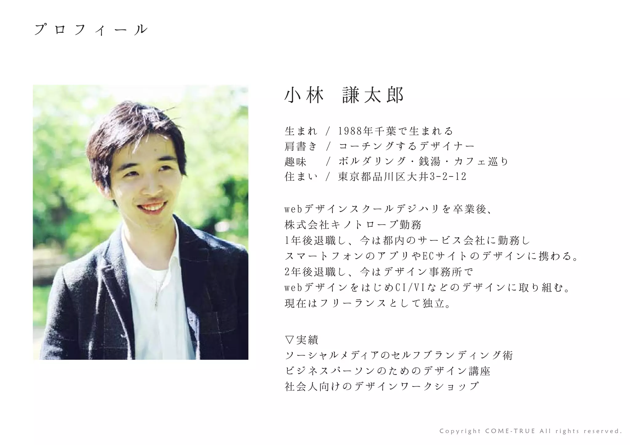 webデザインスクールデジハリを卒業後、
株式会社キノトロープ勤務
1年後退職し、今は都内のサービス会社に勤務し
スマートフォンのアプリやECサイトのデザインに携わる。
2年後退職し、今はデザイン事務所で
webデザインをはじめCI/VIなどのデザインに取り組む。
現在はフリーランスとして独立。
小 林 謙 太 郎
生まれ / 1988年千葉で生まれる
肩書き / コーチングするデザイナー
趣味 / ボルダリング・銭湯・カフェ巡り
住まい / 東京都品川区大井3-2-12
▽実績
C o p y r i g h t C O M E - T R U E A l l r i g h t s r e s e r v e d .
ソーシャルメディアのセルフブランディング術
ビジネスパーソンのためのデザイン講座
社会人向けのデザインワークショップ 
 
プ ロ フ ィ ー ル
 