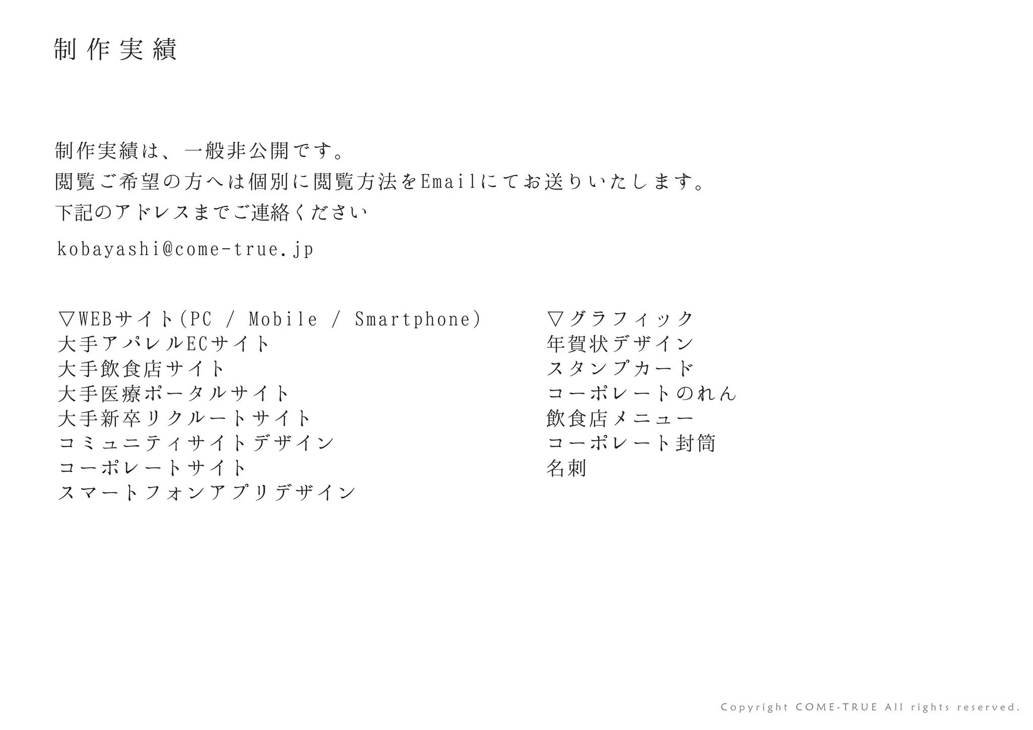 ▽WEBサイト(PC / Mobile / Smartphone)
大手アパレルECサイト
大手飲食店サイト
大手医療ポータルサイト
大手新卒リクルートサイト
コミュニティサイトデザイン
コーポレートサイト
スマートフォンアプリデザイン
▽グラフィック
年賀状デザイン
スタンプカード
コーポレートのれん
飲食店メニュー
コーポレート封筒
名刺
C o p y r i g h t C O M E - T R U E A l l r i g h t s r e s e r v e d .
制作実績は、一般非公開です。
閲覧ご希望の方へは個別に閲覧方法をEmailにてお送りいたします。
下記のアドレスまでご連絡ください
kobayashi@come-true.jp
制 作 実 績
 