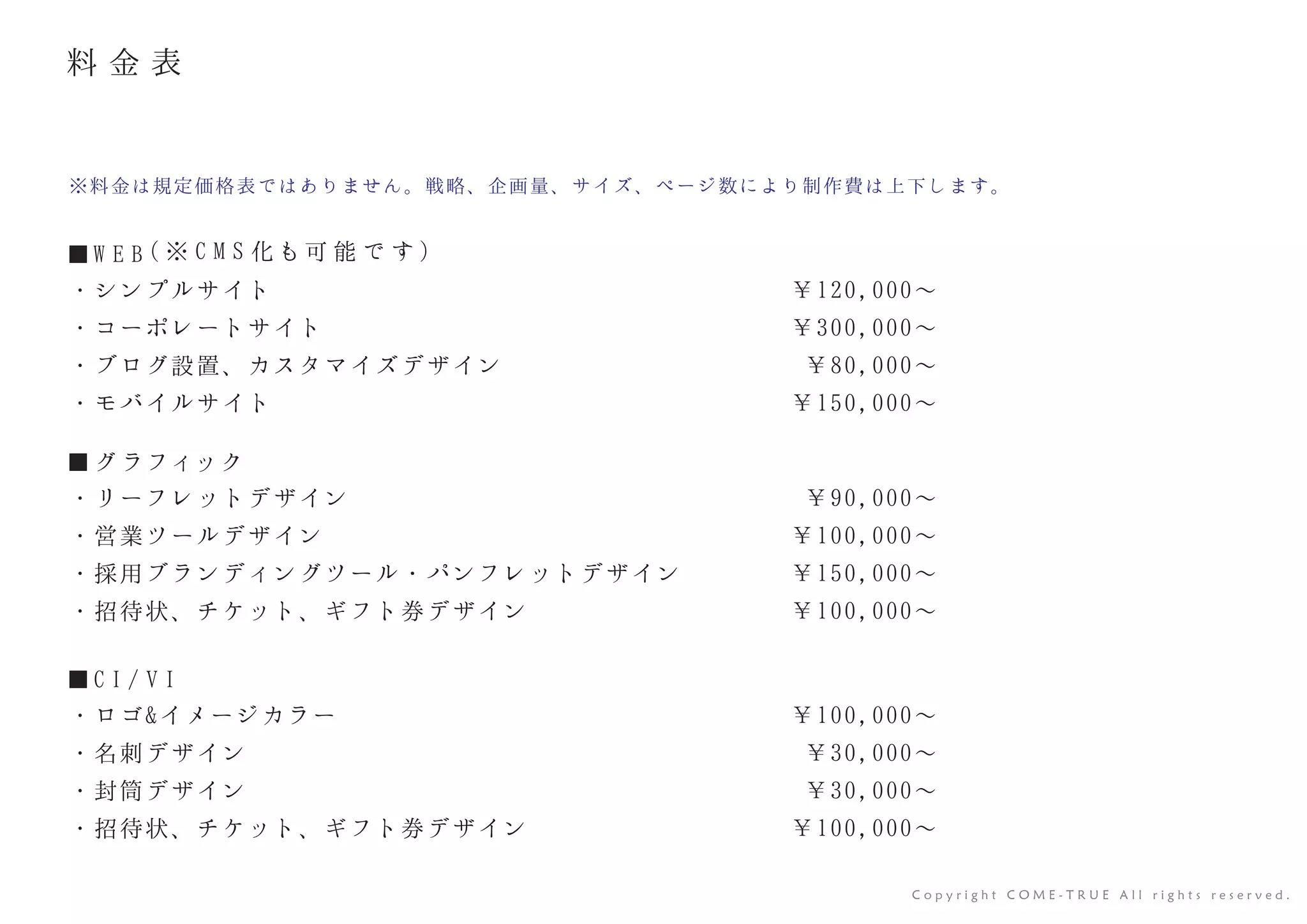 C o p y r i g h t C O M E - T R U E A l l r i g h t s r e s e r v e d .
■ W E B ( ※ C M S 化 も可 能 で す )
・シンプルサイト
・コーポレートサイト
・ブログ設置、カスタマイズデザイン
・モバイルサイト
※料金は規定価格表ではありません。戦略、企画量、サイズ、ページ数により制作費は上下します。
¥120,000∼
¥300,000∼
¥80,000∼
¥150,000∼
■ グ ラフィック
・リーフレットデザイン
・営業ツールデザイン
・採用ブランディングツール・パンフレットデザイン
・招待状、チケット、ギフト券デザイン
¥90,000∼
¥100,000∼
¥150,000∼
¥100,000∼
■ C I / V I
・ロゴ&イメージカラー
・名刺デザイン
・封筒デザイン
・招待状、チケット、ギフト券デザイン
¥100,000∼
¥30,000∼
¥30,000∼
¥100,000∼
料 金 表
 