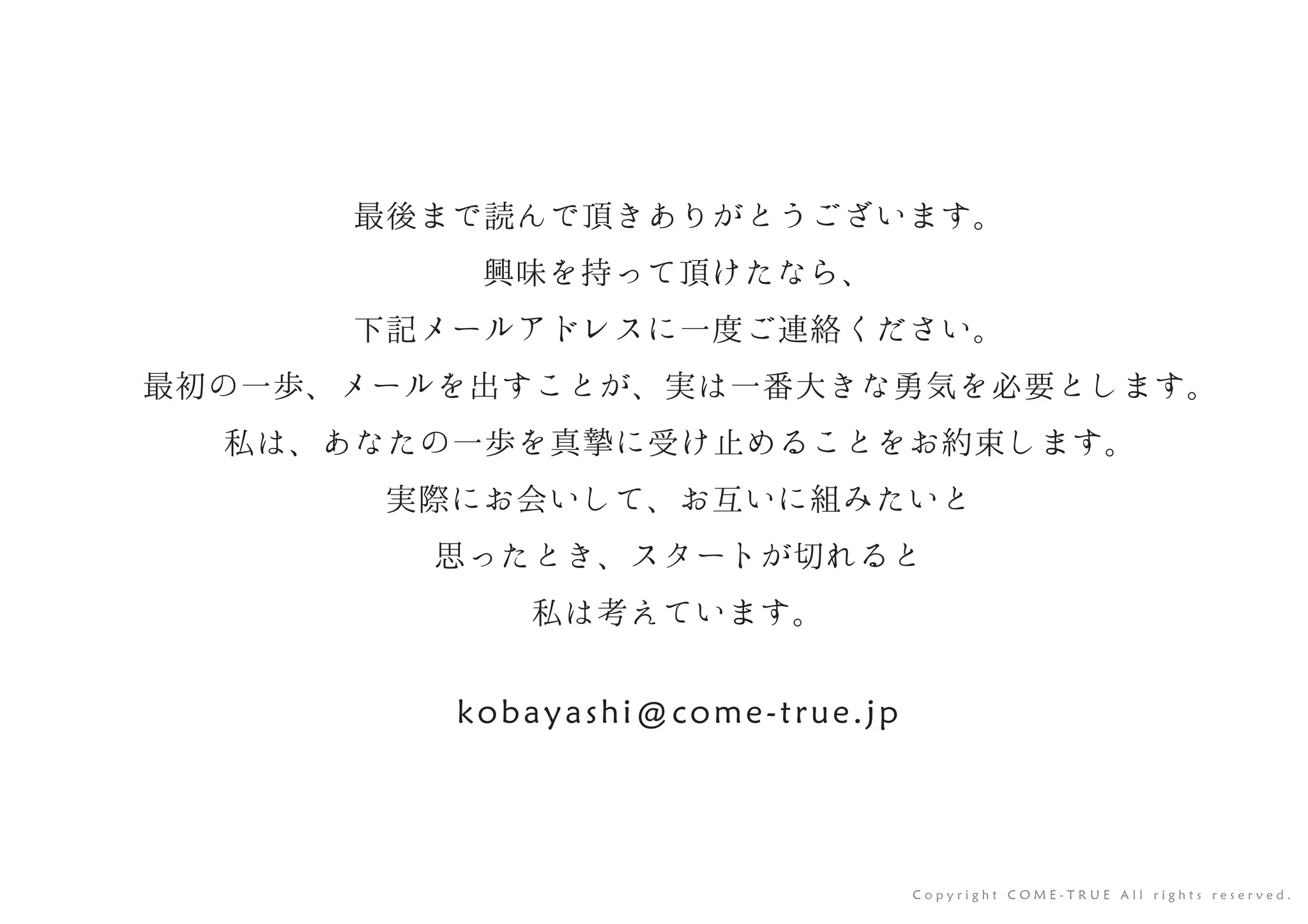 最後まで読んで頂きありがとうございます。
興味を持って頂けたなら、
下記メールアドレスに一度ご連絡ください。
最初の一歩、メールを出すことが、実は一番大きな勇気を必要とします。
私は、あなたの一歩を真摯に受け止めることをお約束します。
実際にお会いして、お互いに組みたいと
思ったとき、スタートが切れると
私は考えています。
kobayashi@come-true.jp
C o p y r i g h t C O M E - T R U E A l l r i g h t s r e s e r v e d .
 