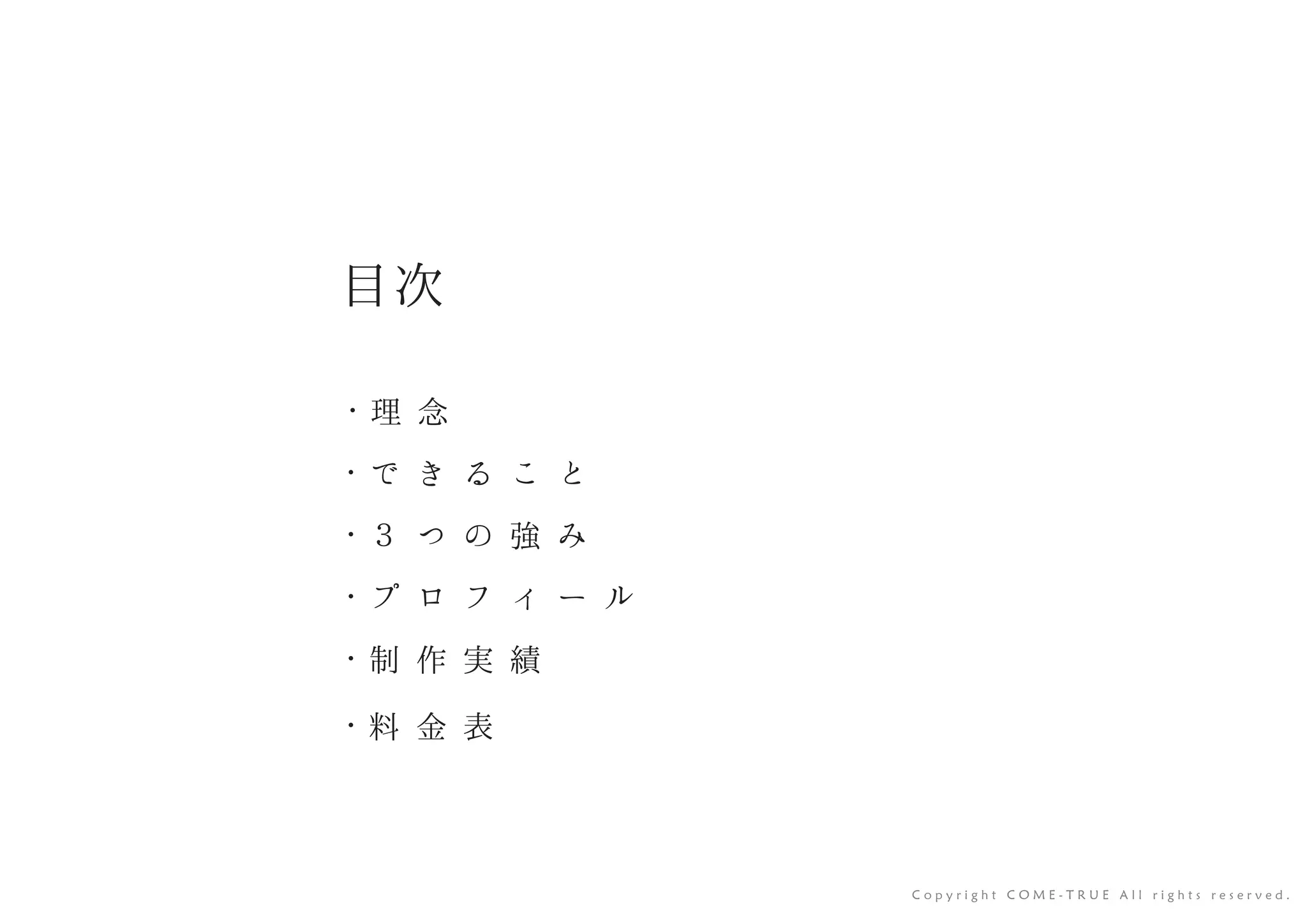 目次
・ 理 念
・ で き る こ と
・ ３ つ の 強 み
・ プ ロ フ ィ ー ル
・ 制 作 実 績
・ 料 金 表
C o p y r i g h t C O M E - T R U E A l l r i g h t s r e s e r v e d .
 