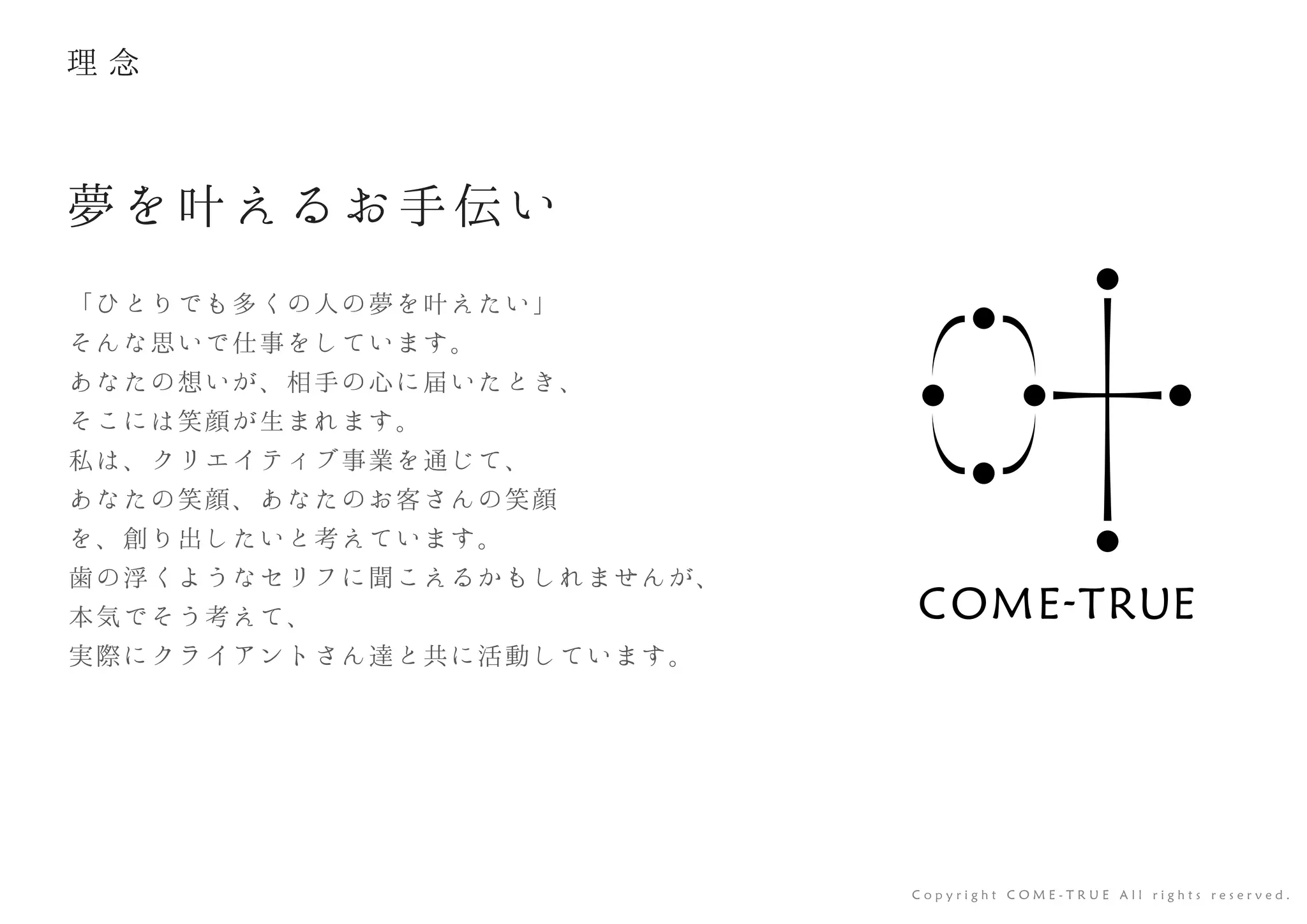 「ひとりでも多くの人の夢を叶えたい」
そんな思いで仕事をしています。
あなたの想いが、相手の心に届いたとき、
そこには笑顔が生まれます。
私は、クリエイティブ事業を通じて、
あなたの笑顔、あなたのお客さんの笑顔
を、創り出したいと考えています。
歯の浮くようなセリフに聞こえるかもしれませんが、
本気でそう考えて、
実際にクライアントさん達と共に活動しています。
夢を叶えるお手伝い
C o p y r i g h t C O M E - T R U E A l l r i g h t s r e s e r v e d .
理 念
 