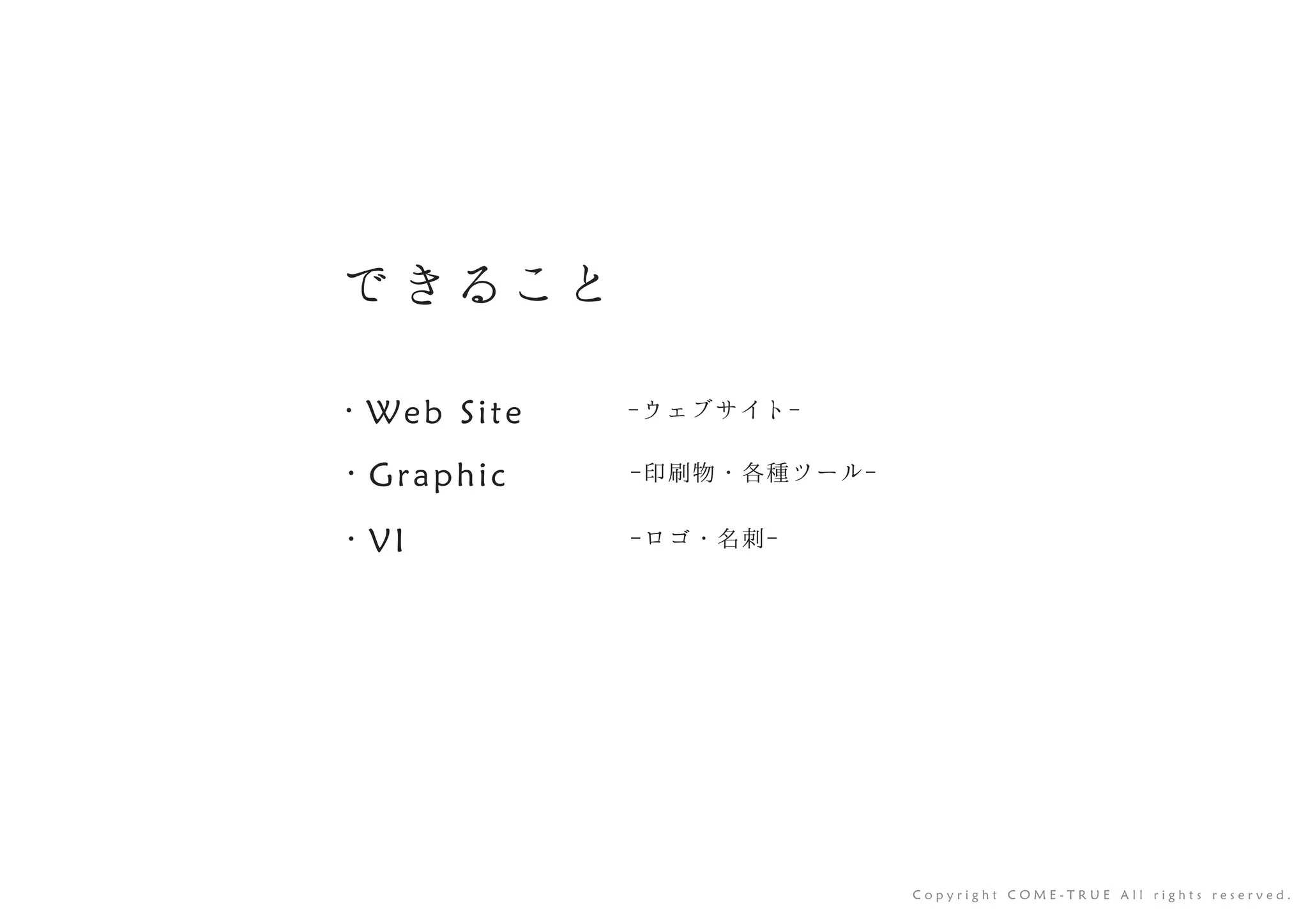 で きること
-ウェブサイト-・ Web Site
-印刷物・各種ツール-・ Graphic
-ロゴ・名刺-・ VI
C o p y r i g h t C O M E - T R U E A l l r i g h t s r e s e r v e d .
 