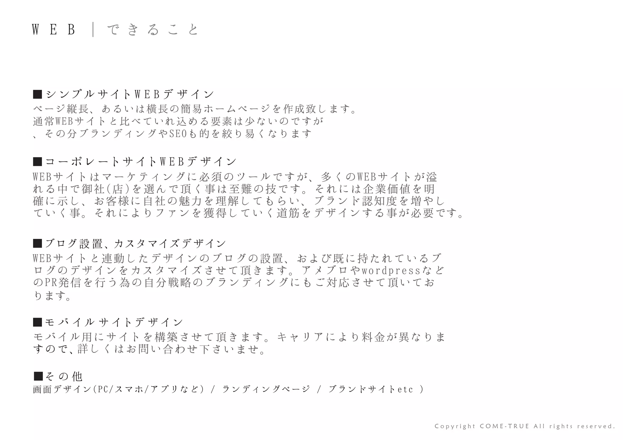 ■ シ ンプル サイト W E B デ ザ イン
■コーポ レートサイトW E B デ ザイン
ページ縦長、あるいは横長の簡易ホームページを作成致します。
通常WEBサイトと比べていれ込める要素は少ないのですが
、その分ブランディングやSEOも的を絞り易くなります
WEBサイトはマーケティングに必須のツールですが、多くのWEBサイトが溢
れる中で御社(店)を選んで頂く事は至難の技です。それには企業価値を明
確に示し、お客様に自社の魅力を理解してもらい、ブランド認知度を増やし
ていく事。それによりファンを獲得していく道筋をデザインする事が必要です。
■そ の 他
画面デザイン(PC/スマホ/アプリなど) / ランディングページ / ブランドサイトetc )
C o p y r i g h t C O M E - T R U E A l l r i g h t s r e s e r v e d .
W E B ｜ で き る こ と
■ブログ設 置、カスタマイズデザイン
■モ バ イル サ イトデ ザ イン
WEBサイトと連動したデザインのブログの設置、および既に持たれているブ
ログのデザインをカスタマイズさせて頂きます。アメブロやwordpressなど
のPR発信を行う為の自分戦略のブランディングにもご対応させて頂いてお
ります。
モバイル用にサイトを構築させて頂きます。キャリアにより料金が異なりま
すので、詳しくはお問い合わせ下さいませ。
 