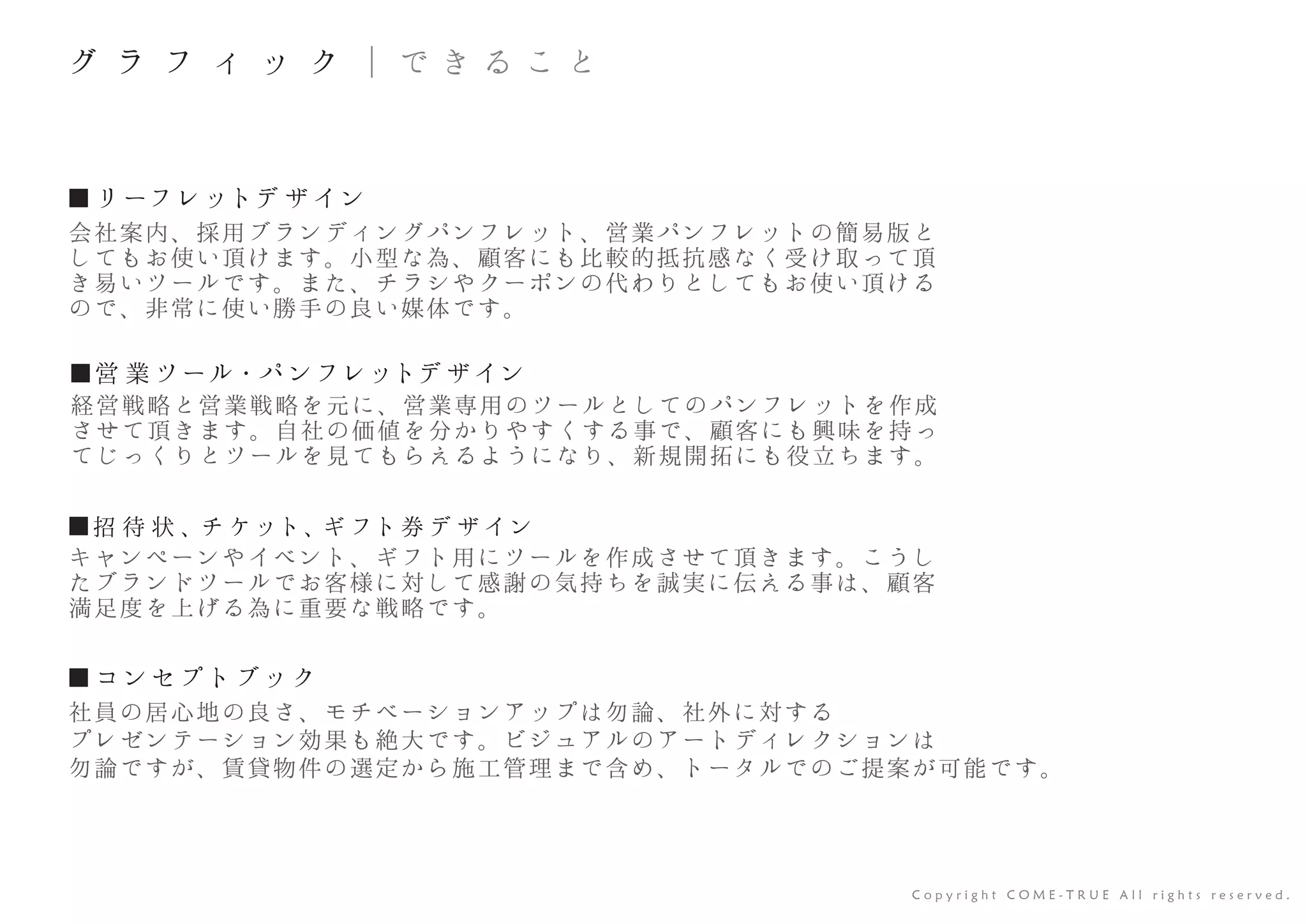 ■ リーフレットデ ザ イン
■営 業 ツール・パ ンフレットデ ザイン
■招 待 状 、チ ケット、ギ フト券 デ ザ イン
会社案内、採用ブランディングパンフレット、営業パンフレットの簡易版と
してもお使い頂けます。小型な為、顧客にも比較的抵抗感なく受け取って頂
き易いツールです。また、チラシやクーポンの代わりとしてもお使い頂ける
ので、非常に使い勝手の良い媒体です。
■ コンセプトブック
社員の居心地の良さ、モチベーションアップは勿論、社外に対する
プレゼンテーション効果も絶大です。ビジュアルのアートディレクションは
勿論ですが、賃貸物件の選定から施工管理まで含め、トータルでのご提案が可能です。
経営戦略と営業戦略を元に、営業専用のツールとしてのパンフレットを作成
させて頂きます。自社の価値を分かりやすくする事で、顧客にも興味を持っ
てじっくりとツールを見てもらえるようになり、新規開拓にも役立ちます。
キャンペーンやイベント、ギフト用にツールを作成させて頂きます。こうし
たブランドツールでお客様に対して感謝の気持ちを誠実に伝える事は、顧客
満足度を上げる為に重要な戦略です。
C o p y r i g h t C O M E - T R U E A l l r i g h t s r e s e r v e d .
グ ラ フ ィ ッ ク ｜ で き る こ と
 