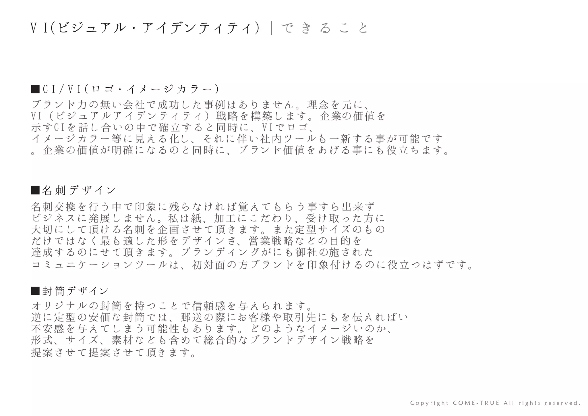 ■ C I / V I (ロゴ・イメー ジ カラ ー)
ブランド力の無い会社で成功した事例はありません。理念を元に、
VI（ビジュアルアイデンティティ）戦略を構築します。企業の価値を
示すCIを話し合いの中で確立すると同時に、VIでロゴ、
イメージカラー等に見える化し、それに伴い社内ツールも一新する事が可能です
。企業の価値が明確になるのと同時に、ブランド価値をあげる事にも役立ちます。
C o p y r i g h t C O M E - T R U E A l l r i g h t s r e s e r v e d .
■名 刺 デ ザイン
■封 筒デザイン
名刺交換を行う中で印象に残らなければ覚えてもらう事すら出来ず
ビジネスに発展しません。私は紙、加工にこだわり、受け取った方に
大切にして頂ける名刺を企画させて頂きます。また定型サイズのもの
だけではなく最も適した形をデザインさ、営業戦略などの目的を
達成するのにせて頂きます。ブランディングがにも御社の施された
コミュニケーションツールは、初対面の方ブランドを印象付けるのに役立つはずです。
オリジナルの封筒を持つことで信頼感を与えられます。
逆に定型の安価な封筒では、郵送の際にお客様や取引先にもを伝えればい
不安感を与えてしまう可能性もあります。どのようなイメージいのか、
形式、サイズ、素材なども含めて総合的なブランドデザイン戦略を
提案させて提案させて頂きます。
｜で き る こ とV I(ビジュアル・アイデンティティ)
 