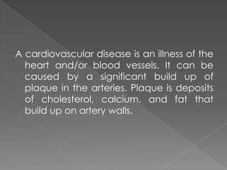 A cardiovascular disease is an illness of the heart and/or blood vessels. It can be caused by a significant build up of plaque in the arteries. Plaque is deposits of cholesterol, calcium, and fat that build up on artery walls.