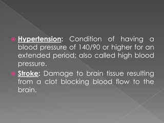 Hypertension: Condition of having a blood pressure of 140/90 or higher for an extended period; also called high blood pressure.Stroke: Damage to brain tissue resulting from a clot blocking blood flow to the brain.