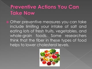 Preventive Actions You Can Take NowOther preventive measures you can take include limiting your intake of salt and eating lots of fresh fruits, vegetables, and whole-grain foods. Some researchers think that the fiber in these types of food helps to lower cholesterol levels.