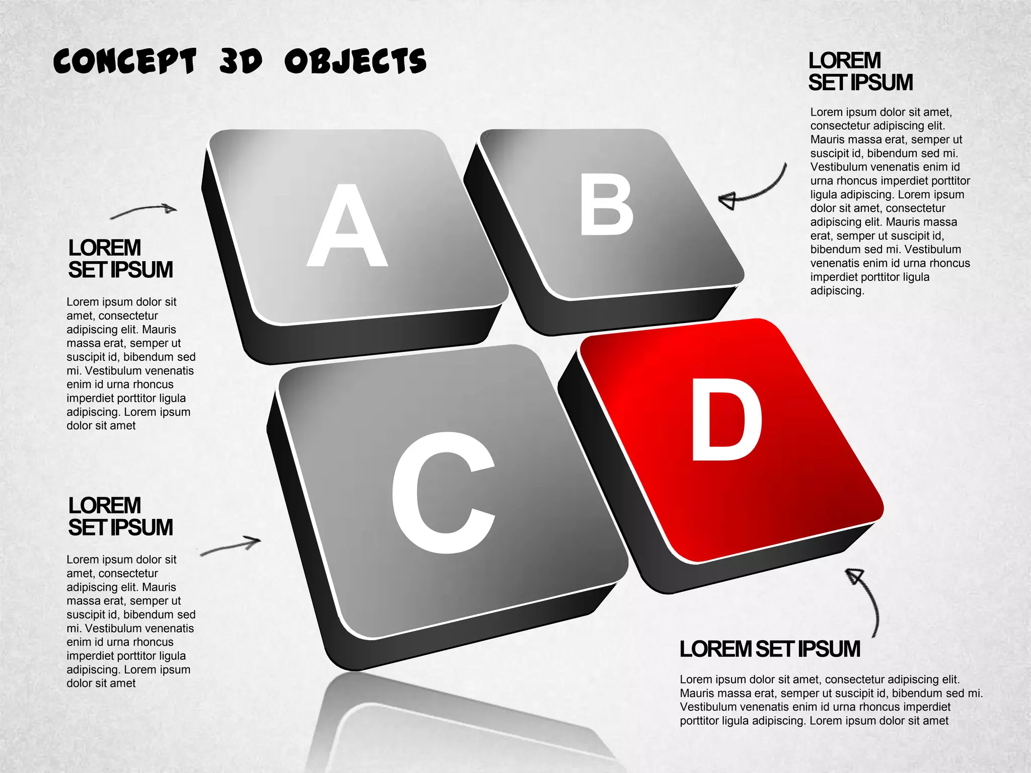 Concept 3D Objects
LOREM
SETIPSUM
Lorem ipsum dolor sit
amet, consectetur
adipiscing elit. Mauris
massa erat, semper ut
suscipit id, bibendum sed
mi. Vestibulum venenatis
enim id urna rhoncus
imperdiet porttitor ligula
adipiscing. Lorem ipsum
dolor sit amet
LOREM
SETIPSUM
Lorem ipsum dolor sit
amet, consectetur
adipiscing elit. Mauris
massa erat, semper ut
suscipit id, bibendum sed
mi. Vestibulum venenatis
enim id urna rhoncus
imperdiet porttitor ligula
adipiscing. Lorem ipsum
dolor sit amet
LOREM
SETIPSUM
Lorem ipsum dolor sit amet,
consectetur adipiscing elit.
Mauris massa erat, semper ut
suscipit id, bibendum sed mi.
Vestibulum venenatis enim id
urna rhoncus imperdiet porttitor
ligula adipiscing. Lorem ipsum
dolor sit amet, consectetur
adipiscing elit. Mauris massa
erat, semper ut suscipit id,
bibendum sed mi. Vestibulum
venenatis enim id urna rhoncus
imperdiet porttitor ligula
adipiscing.
LOREMSETIPSUM
Lorem ipsum dolor sit amet, consectetur adipiscing elit.
Mauris massa erat, semper ut suscipit id, bibendum sed mi.
Vestibulum venenatis enim id urna rhoncus imperdiet
porttitor ligula adipiscing. Lorem ipsum dolor sit amet
A B
D
C
 