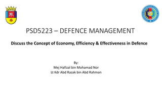 PSD5223 – DEFENCE MANAGEMENT
By:​
Mej Hafizal bin Mohamad Nor
Lt Kdr Abd Razak bin Abd Rahman
Discuss the Concept of Economy, Efficiency & Effectiveness in Defence
 