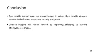 Conclusion
• Gov provide armed forces an annual budget in return they provide defence
services in the form of protection, security and peace.
• Defence budgets will remain limited, so improving efficiency to achieve
effectiveness is crucial.
12
 