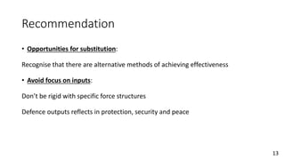 Recommendation
• Opportunities for substitution:
Recognise that there are alternative methods of achieving effectiveness
• Avoid focus on inputs:
Don’t be rigid with specific force structures
Defence outputs reflects in protection, security and peace
13
 