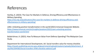 Hartley, K. (2023). The Case For Markets In Defence, Driving Efficiency and Effectiveness in
Military Spending
https://iea.org.uk/publications/the-case-for-markets-in-defence-driving-efficiency-and-
effectiveness-in-military-spending/
UAVs: Unlocking positive transformation in the world (2021) Inmarsat Corporate Website.
https://www.inmarsat.com/en/insights/aviation/2021/uavs-unlocking-positive-
transformation-world.html
Balakrishnan, K. (2021). How To Measure Value From Defence Spending? The Malaysian Case
Study.
Department for International Development, UK. Social transfers value for money checklist.
https://assets.publishing.service.gov.uk/government/uploads/system/uploads/attachment_d
ata/file/204383/Social-transfers-VFM-checklist-edition2.pdf
References
3
 