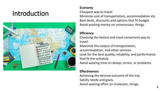4
Introduction
Economy
Cheapest way to travel
Minimize cost of transportation, accommodation etc.
Best deals, discounts and options that fit budget.
Avoid wasting money on unnecessary things.
Efficiency
Choosing the fastest and most convenient way to
travel.
Maximize the output of transportation,
accommodation, and other services.
Look for the best quality, reliability, and performance
that fit the schedule
Avoid wasting time on delays, errors, or problems.
Effectiveness
Achieving the desired outcome of the trip.
Satisfy needs and goals.
Avoid wasting effort on irrelevant, things.
 
