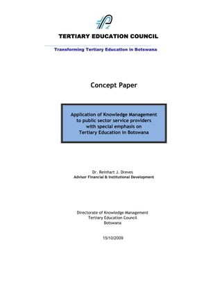 TERTIARY EDUCATION COUNCIL
____________________________________________________________
     Transforming Tertiary Education in Botswana




                         Concept Paper



              Application of Knowledge Management
                to public sector service providers
                     with special emphasis on
                 Tertiary Education in Botswana




                          Dr. Reinhart J. Dreves
                Advisor Financial & Institutional Development




                  Directorate of Knowledge Management
                        Tertiary Education Council
                                 Botswana


                                15/10/2009
 