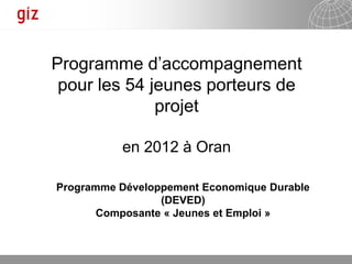 Programme d’accompagnement
 pour les 54 jeunes porteurs de
              projet

          en 2012 à Oran

Programme Développement Economique Durable
                 (DEVED)
       Composante « Jeunes et Emploi »



                                   25.01.2012   Seite 1
 